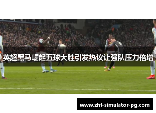 英超黑马崛起五球大胜引发热议让强队压力倍增