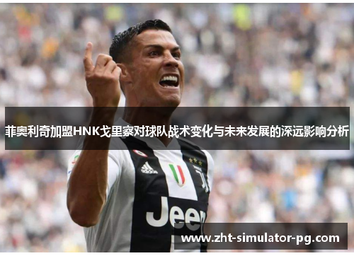 菲奥利奇加盟HNK戈里察对球队战术变化与未来发展的深远影响分析