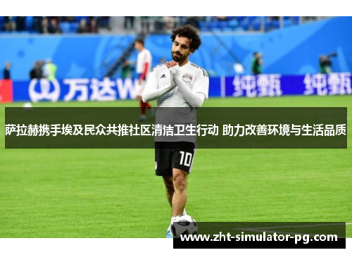 萨拉赫携手埃及民众共推社区清洁卫生行动 助力改善环境与生活品质 萨拉赫携手埃及民众共推社区清洁卫生行动 助力改善环境与生活品质