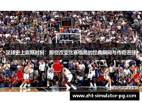 足球史上震撼时刻：那些改变比赛格局的经典瞬间与传奇进球