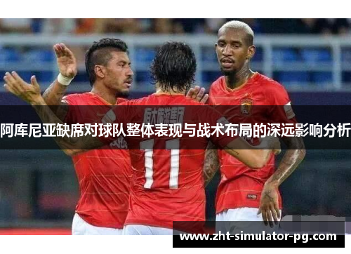 阿库尼亚缺席对球队整体表现与战术布局的深远影响分析 阿库尼亚缺席对球队整体表现与战术布局的深远影响分析