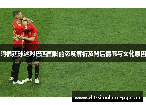 阿根廷球迷对巴西国脚的态度解析及背后情感与文化原因