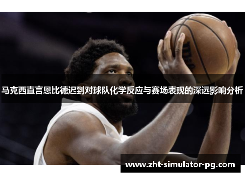 马克西直言恩比德迟到对球队化学反应与赛场表现的深远影响分析 马克西直言恩比德迟到对球队化学反应与赛场表现的深远影响分析