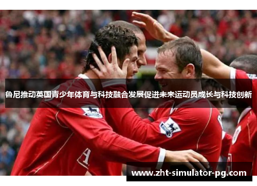 鲁尼推动英国青少年体育与科技融合发展促进未来运动员成长与科技创新 鲁尼推动英国青少年体育与科技融合发展促进未来运动员成长与科技创新