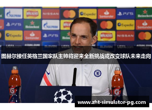 图赫尔接任英格兰国家队主帅将迎来全新挑战或改变球队未来走向 图赫尔接任英格兰国家队主帅将迎来全新挑战或改变球队未来走向