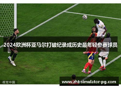 2024欧洲杯亚马尔打破纪录成历史最年轻参赛球员 2024欧洲杯亚马尔打破纪录成历史最年轻参赛球员