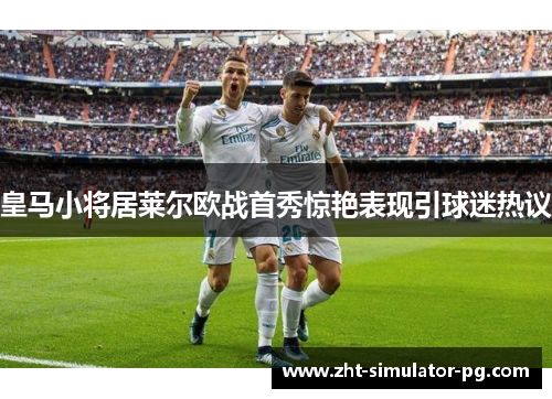 皇马小将居莱尔欧战首秀惊艳表现引球迷热议