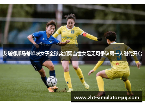 艾塔娜邦马蒂蝉联女子金球奖加冕当世女足无可争议第一人时代开启