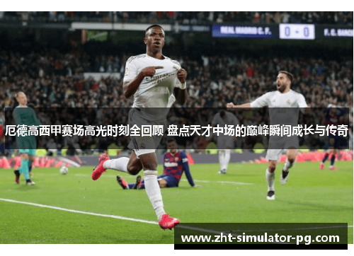 厄德高西甲赛场高光时刻全回顾 盘点天才中场的巅峰瞬间成长与传奇