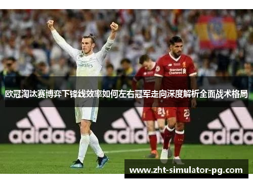 欧冠淘汰赛博弈下锋线效率如何左右冠军走向深度解析全面战术格局 欧冠淘汰赛博弈下锋线效率如何左右冠军走向深度解析全面战术格局