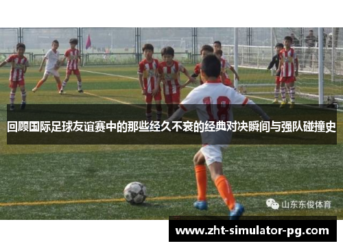 回顾国际足球友谊赛中的那些经久不衰的经典对决瞬间与强队碰撞史