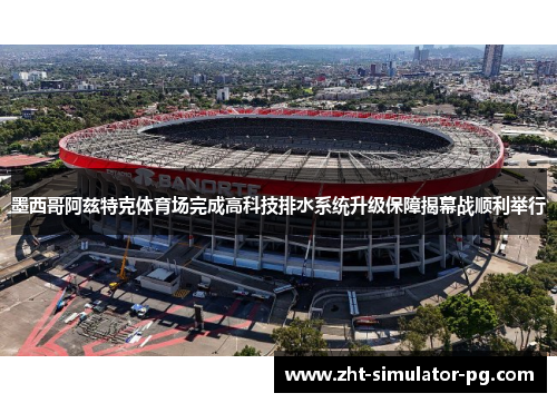 墨西哥阿兹特克体育场完成高科技排水系统升级保障揭幕战顺利举行 墨西哥阿兹特克体育场完成高科技排水系统升级保障揭幕战顺利举行